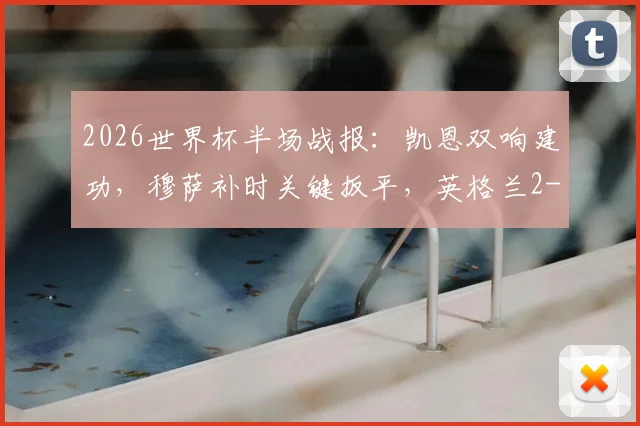2026世界杯半场战报:凯恩双响建功,穆萨补时关键扳平,英格兰2-2克罗地亚全进球回看