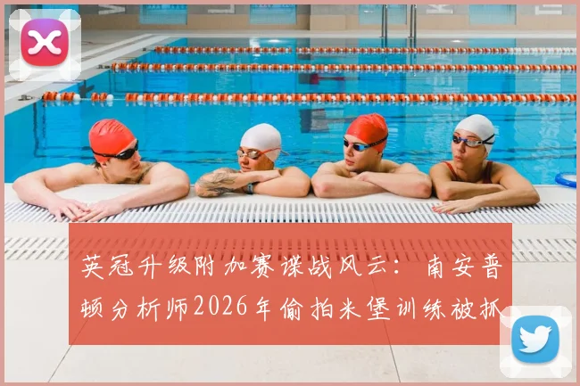 英冠升级附加赛谍战风云：南安普顿分析师2026年偷拍米堡训练被抓全过程深度追踪