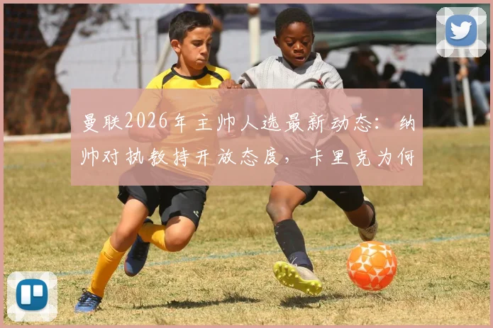 曼联2026年主帅人选最新动态：纳帅对执教持开放态度，卡里克为何仍是主要候选？详细解析两人优势