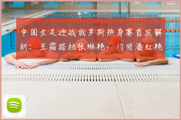 中国女足迎战俄罗斯热身赛首发解析：王霜搭档张琳艳，门将潘红艳迎来先发机会