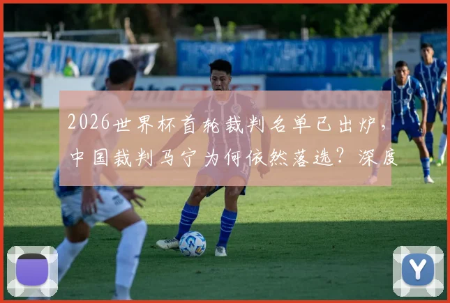 2026世界杯首轮裁判名单已出炉，中国裁判马宁为何依然落选？深度解读选拔标准与亚洲竞争格局