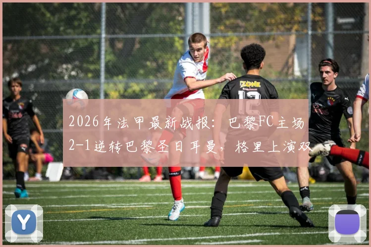 2026年法甲最新战报：巴黎FC主场2-1逆转巴黎圣日耳曼，格里上演双响并贡献读秒绝杀，完整比赛回顾与分析