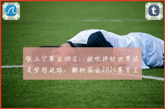 张玉宁赛后坦言：被吹掉的世界波是梦想进球，解析国安2026赛季主场取胜困境