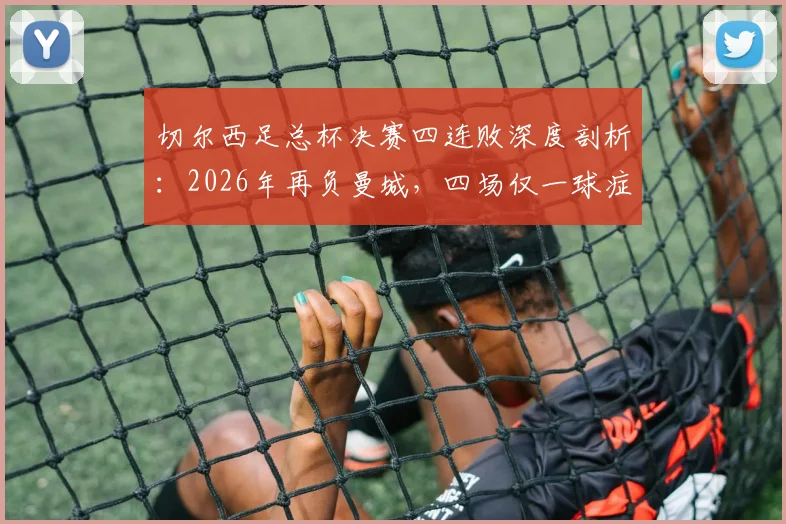 切尔西足总杯决赛四连败深度剖析:2026年再负曼城,四场仅一球症结何在?