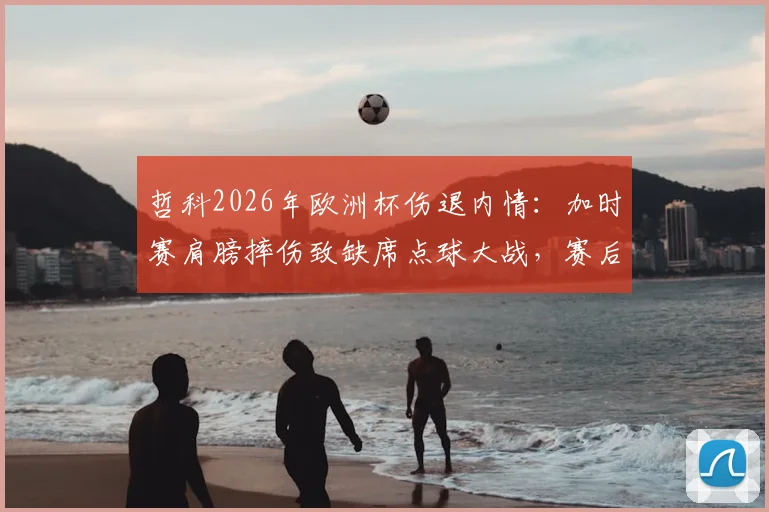 哲科2026年欧洲杯伤退内情:加时赛肩膀摔伤致缺席点球大战,赛后紧急送医引热议