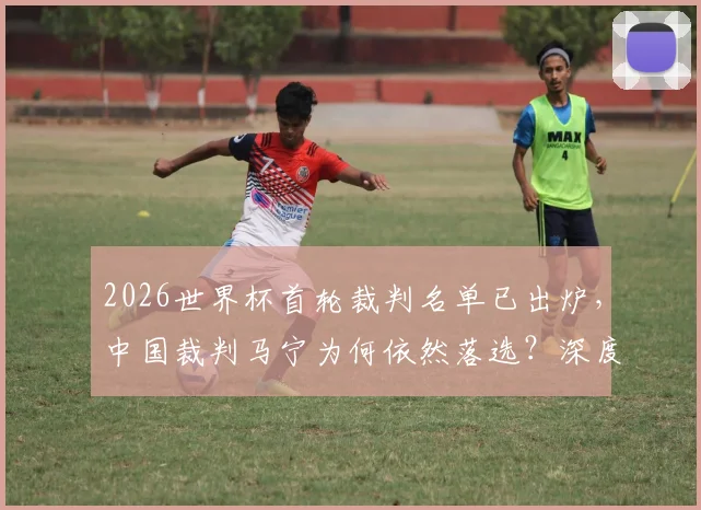 2026世界杯首轮裁判名单已出炉，中国裁判马宁为何依然落选？深度解读选拔标准与亚洲竞争格局