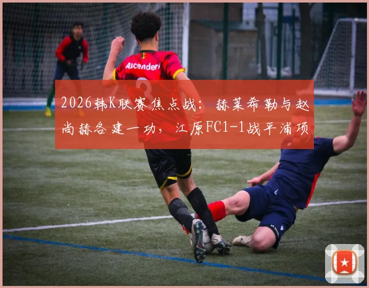 2026韩K联赛焦点战：赫莱希勒与赵尚赫各建一功，江原FC1-1战平浦项铁人比赛全解析
