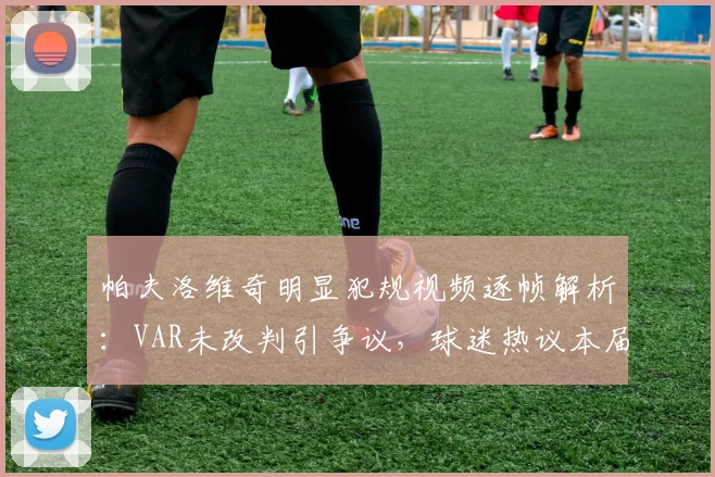 帕夫洛维奇明显犯规视频逐帧解析：VAR未改判引争议，球迷热议本届赛事裁判尺度