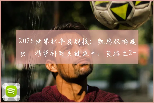 2026世界杯半场战报：凯恩双响建功，穆萨补时关键扳平，英格兰2-2克罗地亚全进球回看