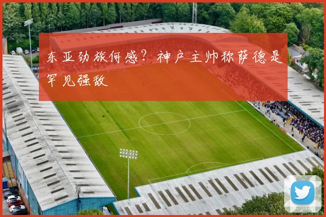 东亚劲旅何感？神户主帅称萨德是罕见强敌