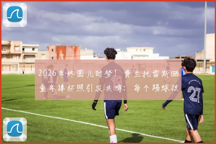 2026年终圆儿时梦！费兰托雷斯晒童年捧杯照引发共鸣：每个踢球孩子的终极梦想