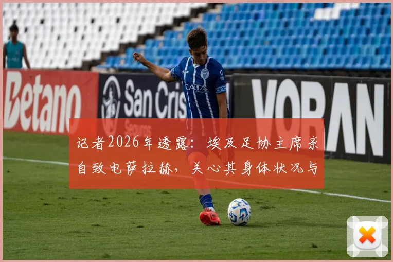 记者2026年透露:埃及足协主席亲自致电萨拉赫,关心其身体状况与康复进展详情
