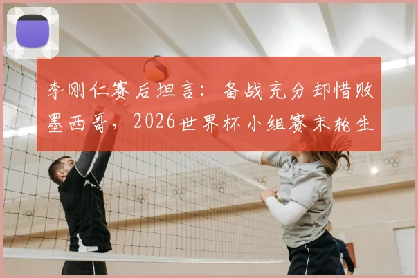 李刚仁赛后坦言:备战充分却惜败墨西哥,2026世界杯小组赛末轮生死战全解析
