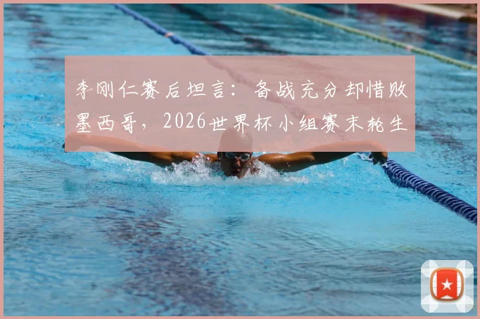 李刚仁赛后坦言：备战充分却惜败墨西哥，2026世界杯小组赛末轮生死战全解析