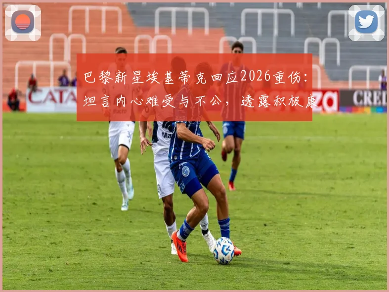 巴黎新星埃基蒂克回应2026重伤:坦言内心难受与不公,透露积极康复进程与复出时间线