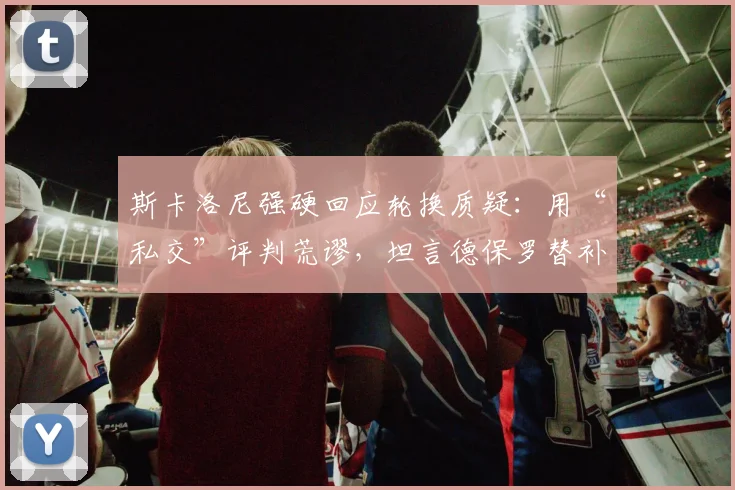 斯卡洛尼强硬回应轮换质疑：用“私交”评判荒谬，坦言德保罗替补我也难受