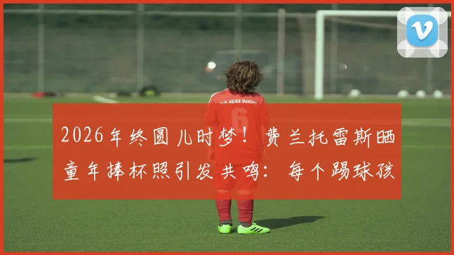 2026年终圆儿时梦！费兰托雷斯晒童年捧杯照引发共鸣：每个踢球孩子的终极梦想