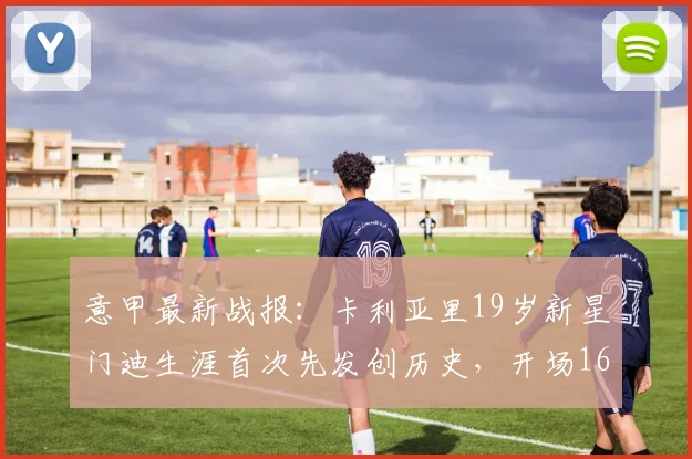 意甲最新战报：卡利亚里19岁新星门迪生涯首次先发创历史，开场16秒闪电破门后8分钟双响，一战成名震惊亚平宁