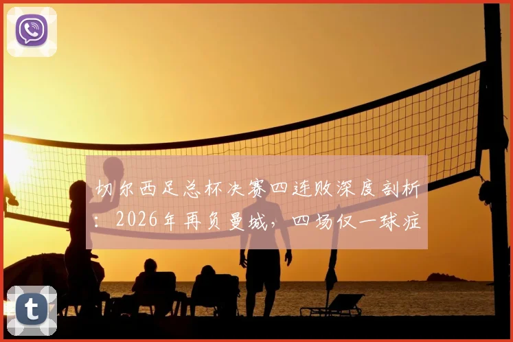 切尔西足总杯决赛四连败深度剖析：2026年再负曼城，四场仅一球症结何在？