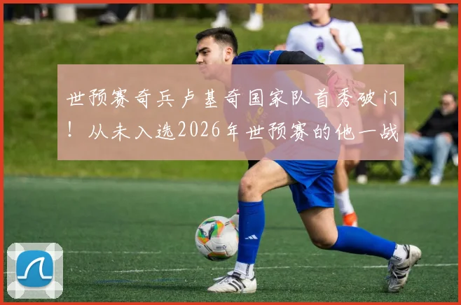 世预赛奇兵卢基奇国家队首秀破门！从未入选2026年世预赛的他一战成名