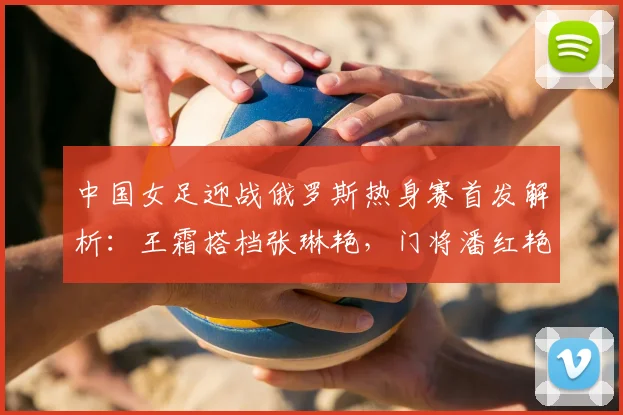 中国女足迎战俄罗斯热身赛首发解析：王霜搭档张琳艳，门将潘红艳迎来先发机会