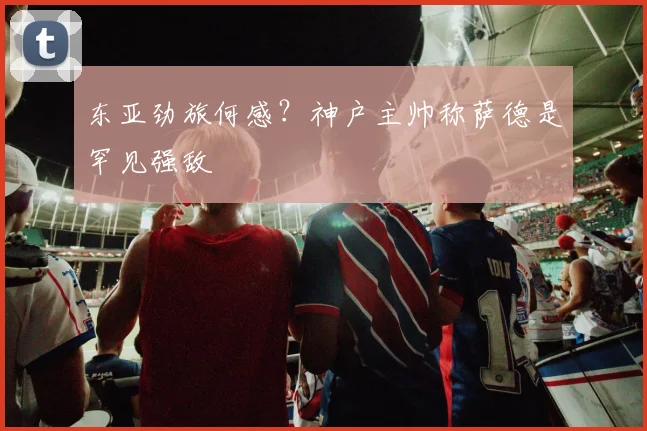 东亚劲旅何感？神户主帅称萨德是罕见强敌
